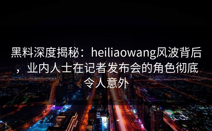 黑料深度揭秘：heiliaowang风波背后，业内人士在记者发布会的角色彻底令人意外