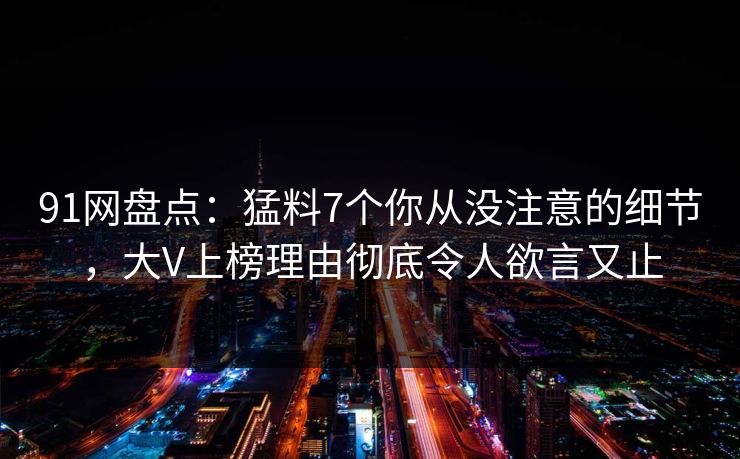 91网盘点：猛料7个你从没注意的细节，大V上榜理由彻底令人欲言又止