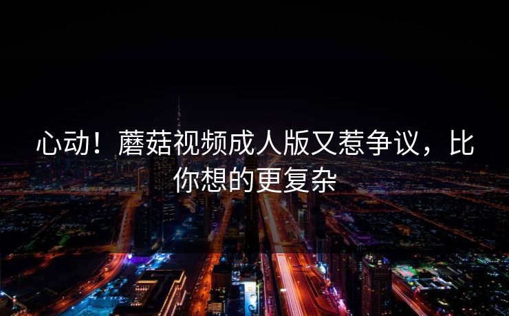 心动！蘑菇视频成人版又惹争议，比你想的更复杂