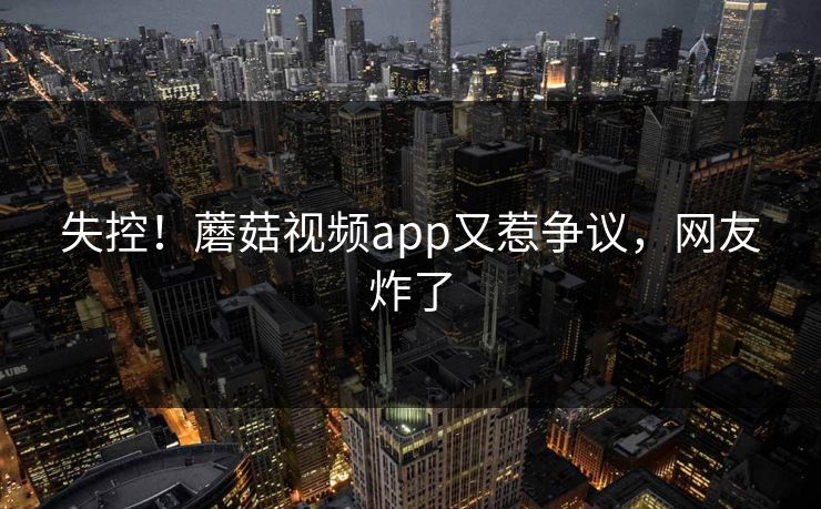 失控！蘑菇视频app又惹争议，网友炸了