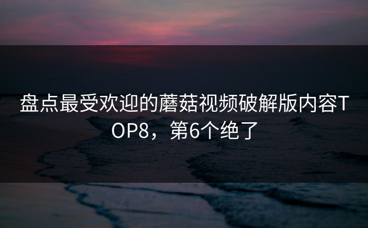 盘点最受欢迎的蘑菇视频破解版内容TOP8，第6个绝了