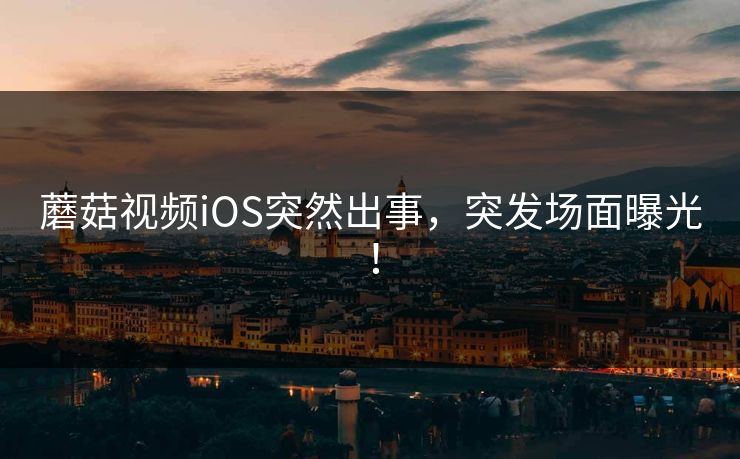蘑菇视频iOS突然出事，突发场面曝光！