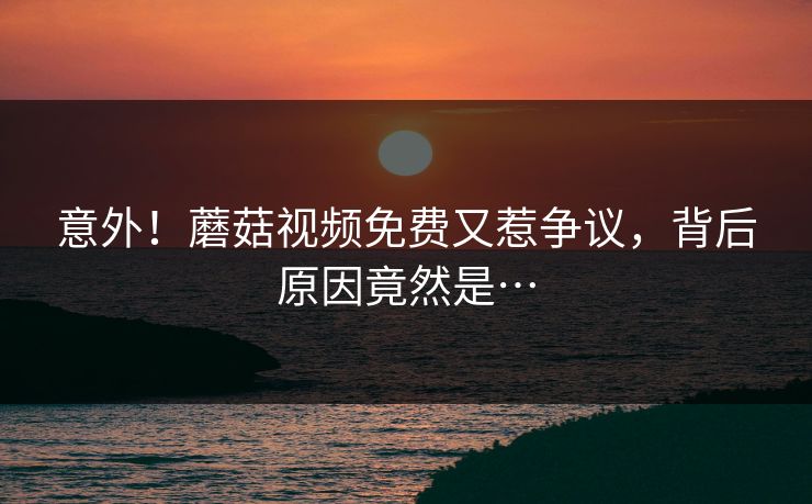 意外！蘑菇视频免费又惹争议，背后原因竟然是…