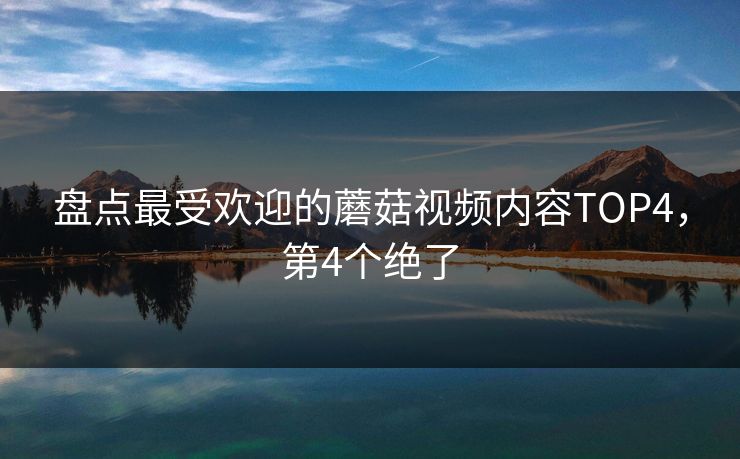 盘点最受欢迎的蘑菇视频内容TOP4，第4个绝了