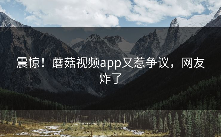 震惊！蘑菇视频app又惹争议，网友炸了