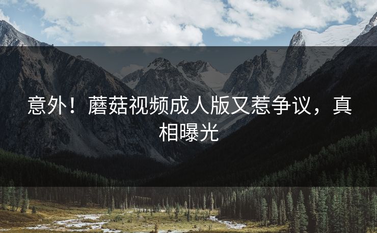 意外！蘑菇视频成人版又惹争议，真相曝光