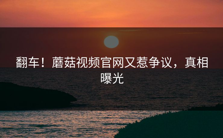 翻车！蘑菇视频官网又惹争议，真相曝光