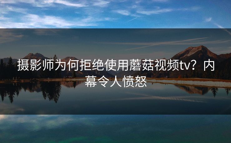 摄影师为何拒绝使用蘑菇视频tv？内幕令人愤怒