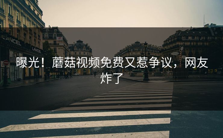 曝光！蘑菇视频免费又惹争议，网友炸了