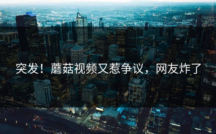 突发！蘑菇视频又惹争议，网友炸了
