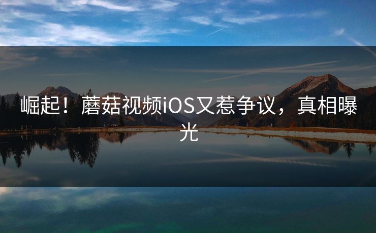 崛起！蘑菇视频iOS又惹争议，真相曝光