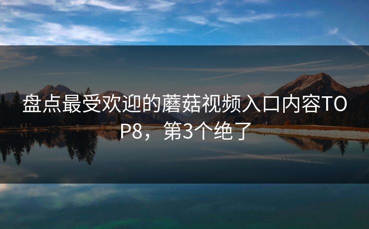 盘点最受欢迎的蘑菇视频入口内容TOP8，第3个绝了