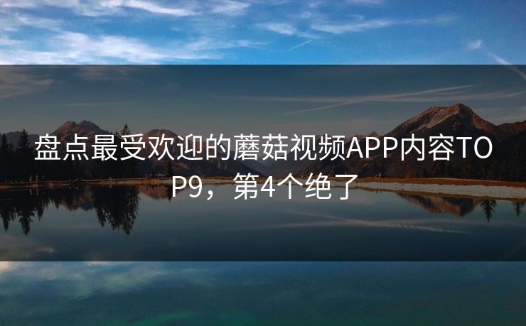 盘点最受欢迎的蘑菇视频APP内容TOP9，第4个绝了