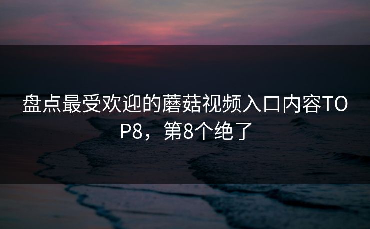 盘点最受欢迎的蘑菇视频入口内容TOP8，第8个绝了