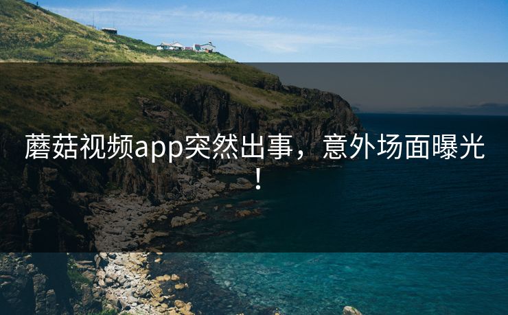 蘑菇视频app突然出事，意外场面曝光！