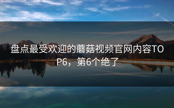 盘点最受欢迎的蘑菇视频官网内容TOP6，第6个绝了
