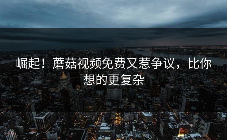 崛起！蘑菇视频免费又惹争议，比你想的更复杂