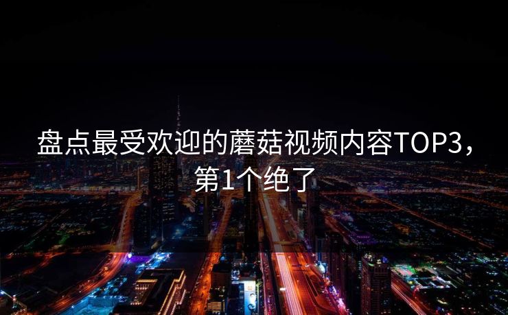 盘点最受欢迎的蘑菇视频内容TOP3，第1个绝了