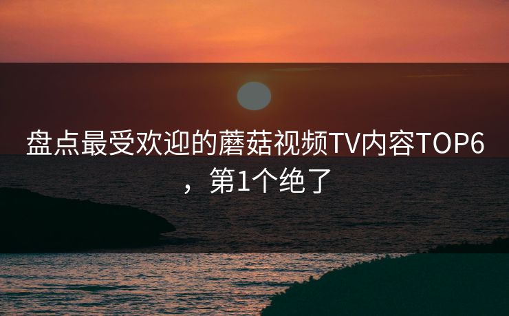 盘点最受欢迎的蘑菇视频TV内容TOP6，第1个绝了