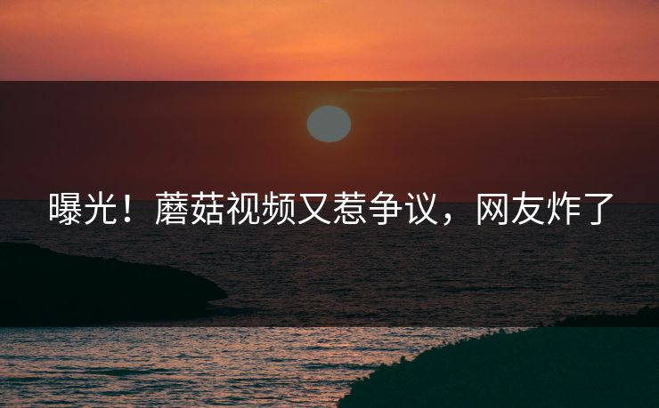 曝光！蘑菇视频又惹争议，网友炸了