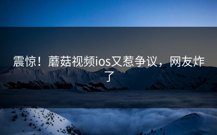震惊！蘑菇视频ios又惹争议，网友炸了
