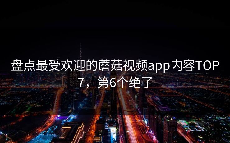 盘点最受欢迎的蘑菇视频app内容TOP7，第6个绝了
