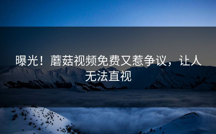 曝光！蘑菇视频免费又惹争议，让人无法直视