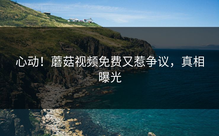心动！蘑菇视频免费又惹争议，真相曝光