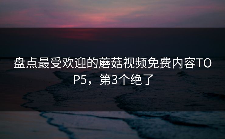 盘点最受欢迎的蘑菇视频免费内容TOP5，第3个绝了