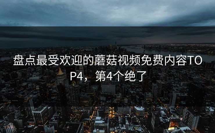 盘点最受欢迎的蘑菇视频免费内容TOP4，第4个绝了