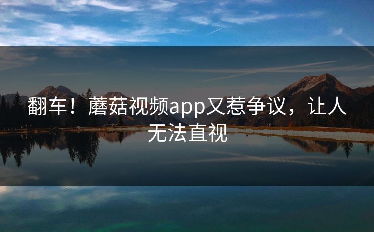 翻车！蘑菇视频app又惹争议，让人无法直视