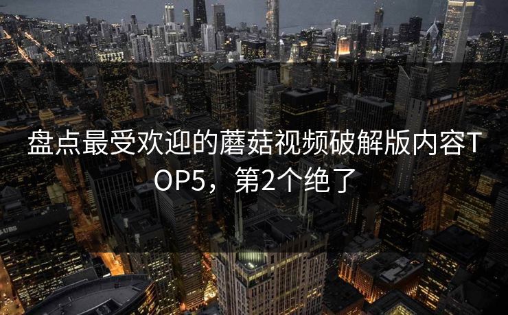 盘点最受欢迎的蘑菇视频破解版内容TOP5，第2个绝了