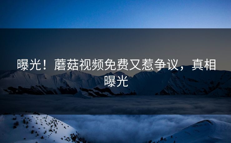 曝光！蘑菇视频免费又惹争议，真相曝光