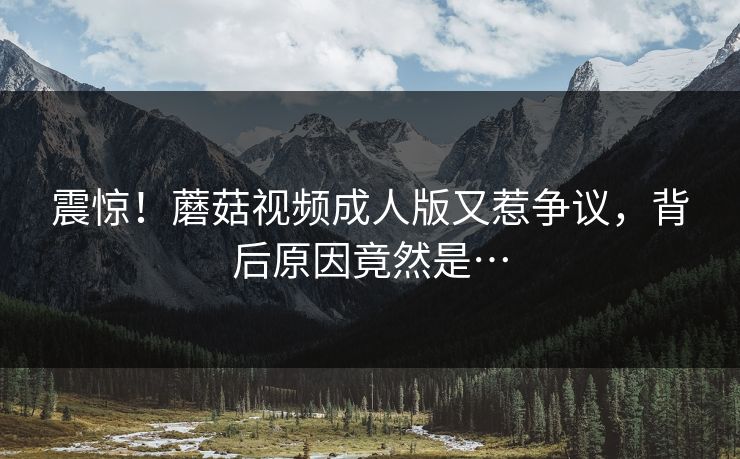震惊！蘑菇视频成人版又惹争议，背后原因竟然是…