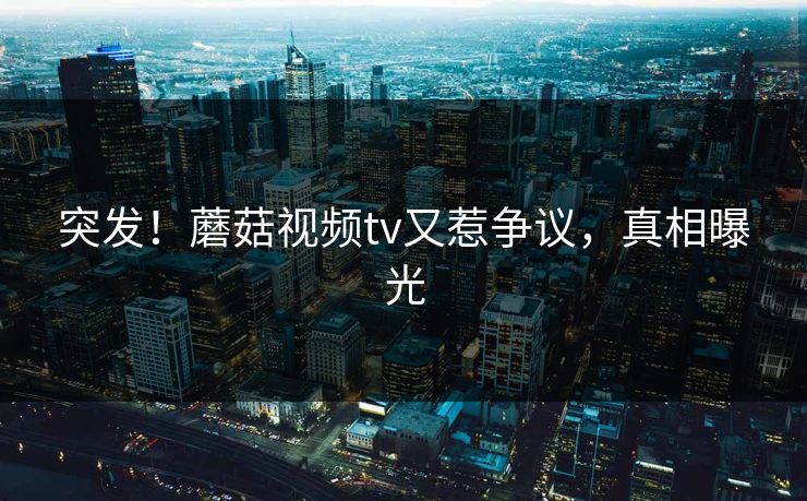 突发！蘑菇视频tv又惹争议，真相曝光