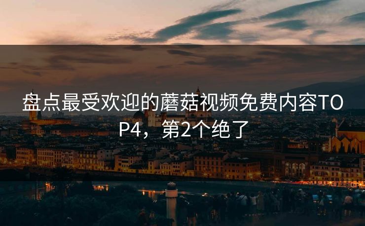 盘点最受欢迎的蘑菇视频免费内容TOP4，第2个绝了