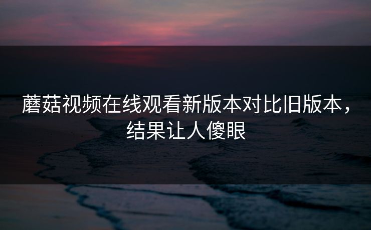 蘑菇视频在线观看新版本对比旧版本，结果让人傻眼