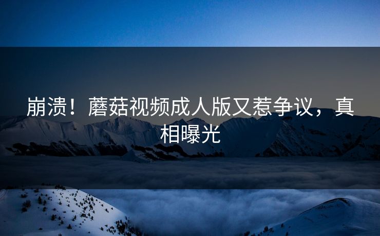 崩溃！蘑菇视频成人版又惹争议，真相曝光