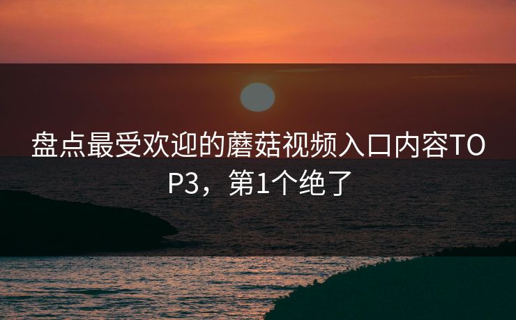 盘点最受欢迎的蘑菇视频入口内容TOP3，第1个绝了