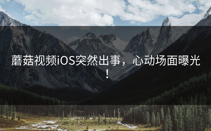 蘑菇视频iOS突然出事，心动场面曝光！