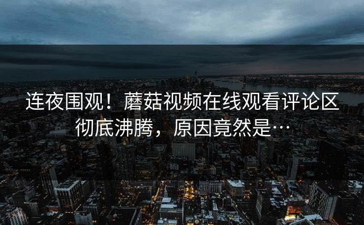 连夜围观！蘑菇视频在线观看评论区彻底沸腾，原因竟然是…