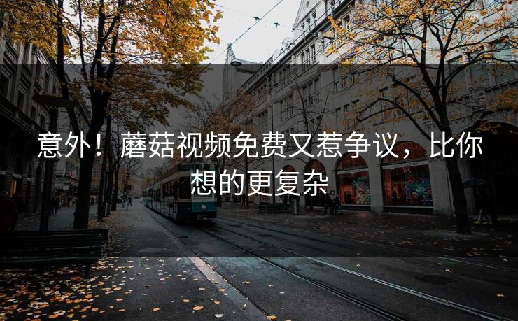 意外！蘑菇视频免费又惹争议，比你想的更复杂