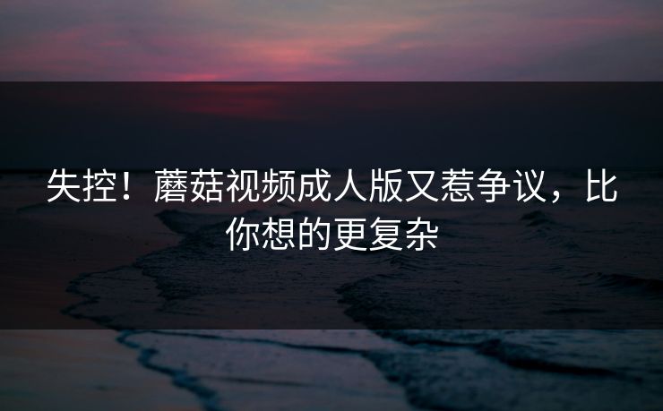 失控！蘑菇视频成人版又惹争议，比你想的更复杂