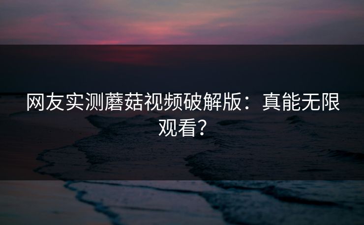网友实测蘑菇视频破解版：真能无限观看？