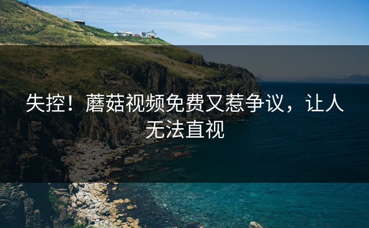 失控！蘑菇视频免费又惹争议，让人无法直视