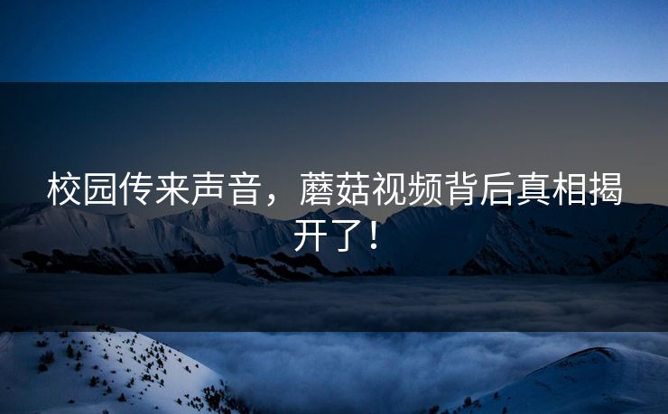 校园传来声音，蘑菇视频背后真相揭开了！