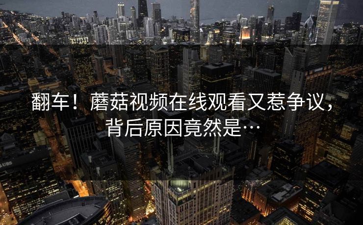 翻车！蘑菇视频在线观看又惹争议，背后原因竟然是…