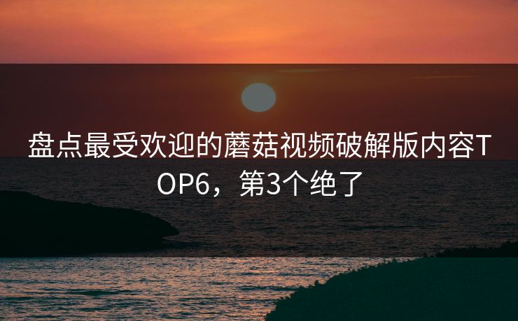 盘点最受欢迎的蘑菇视频破解版内容TOP6，第3个绝了