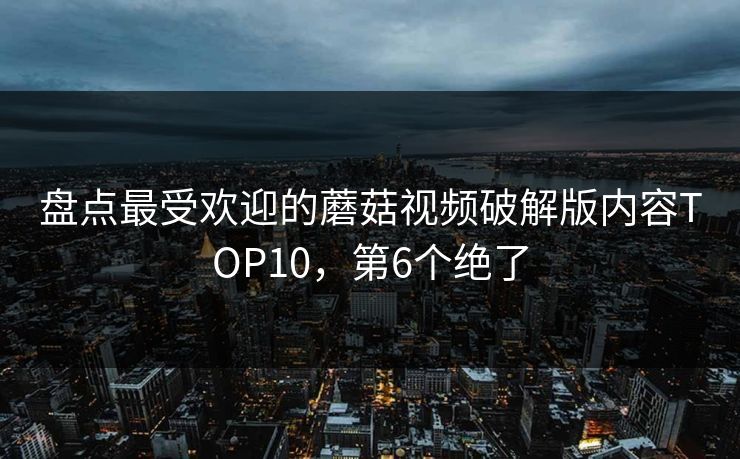 盘点最受欢迎的蘑菇视频破解版内容TOP10，第6个绝了