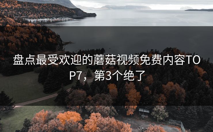 盘点最受欢迎的蘑菇视频免费内容TOP7，第3个绝了